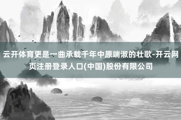 云开体育更是一曲承载千年中原端淑的壮歌-开云网页注册登录人口(中国)股份有限公司