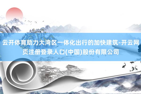 云开体育助力大湾区一体化出行的加快建筑-开云网页注册登录人口(中国)股份有限公司