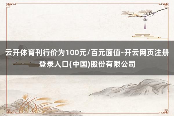 云开体育刊行价为100元/百元面值-开云网页注册登录人口(中国)股份有限公司