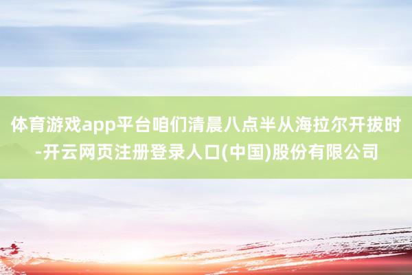 体育游戏app平台咱们清晨八点半从海拉尔开拔时-开云网页注册登录人口(中国)股份有限公司