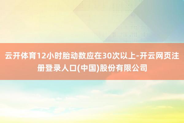 云开体育12小时胎动数应在30次以上-开云网页注册登录人口(中国)股份有限公司