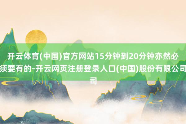开云体育(中国)官方网站15分钟到20分钟亦然必须要有的-开云网页注册登录人口(中国)股份有限公司