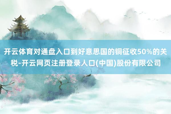 开云体育对通盘入口到好意思国的铜征收50%的关税-开云网页注册登录人口(中国)股份有限公司