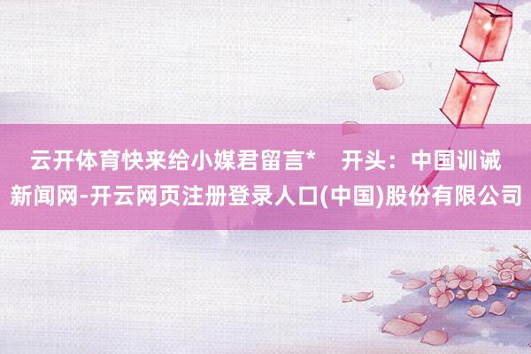 云开体育快来给小媒君留言*    开头：中国训诫新闻网-开云网页注册登录人口(中国)股份有限公司