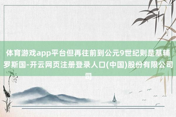 体育游戏app平台但再往前到公元9世纪则是基辅罗斯国-开云网页注册登录人口(中国)股份有限公司