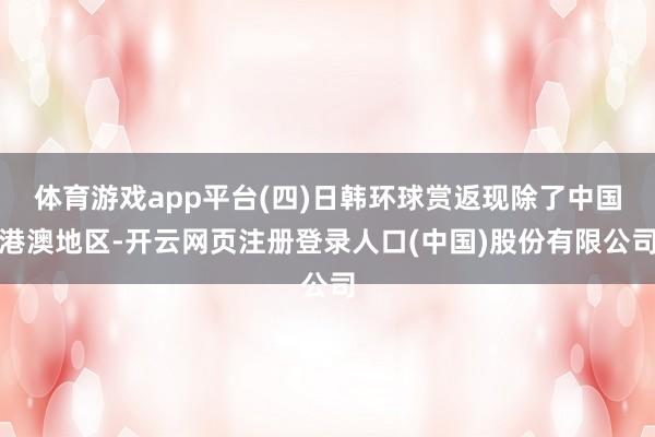 体育游戏app平台(四)日韩环球赏返现除了中国港澳地区-开云网页注册登录人口(中国)股份有限公司