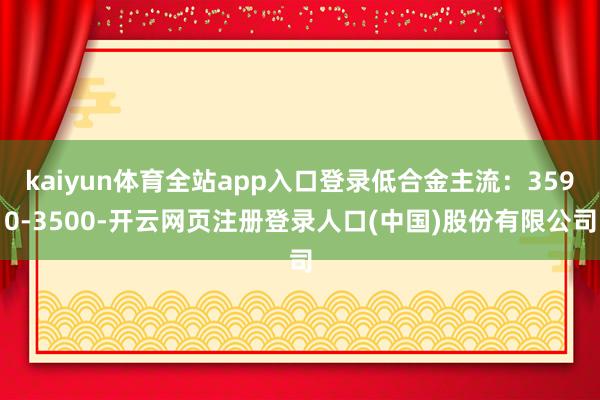 kaiyun体育全站app入口登录低合金主流：3590-3500-开云网页注册登录人口(中国)股份有限公司