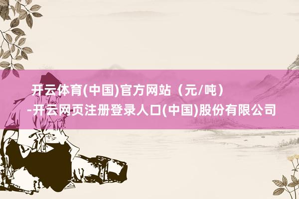 开云体育(中国)官方网站（元/吨）            -开云网页注册登录人口(中国)股份有限公司