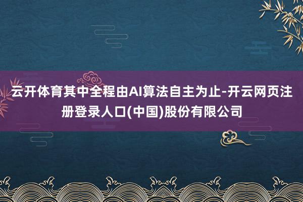 云开体育其中全程由AI算法自主为止-开云网页注册登录人口(中国)股份有限公司