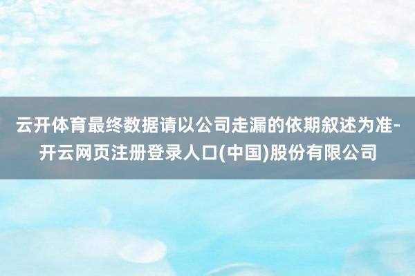 云开体育最终数据请以公司走漏的依期叙述为准-开云网页注册登录人口(中国)股份有限公司