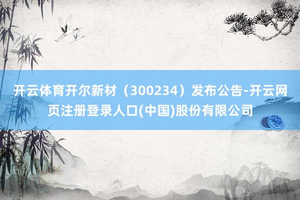 开云体育开尔新材（300234）发布公告-开云网页注册登录人口(中国)股份有限公司