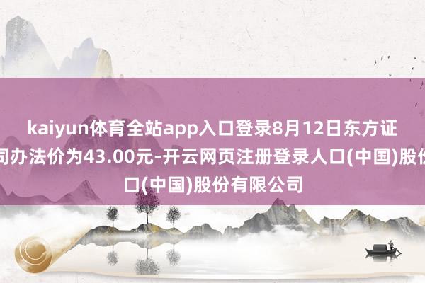 kaiyun体育全站app入口登录8月12日东方证券预测公司办法价为43.00元-开云网页注册登录人口(中国)股份有限公司