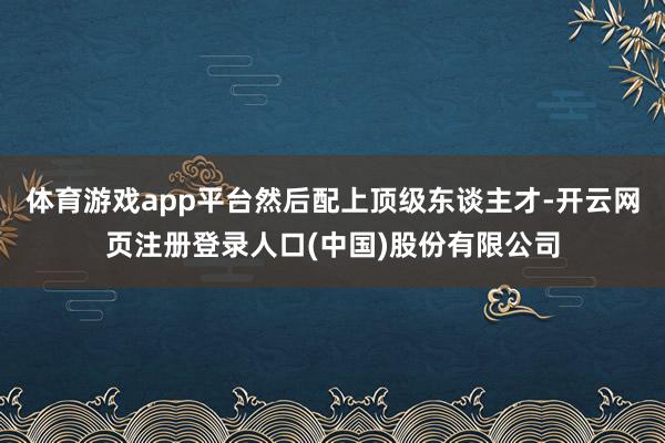 体育游戏app平台然后配上顶级东谈主才-开云网页注册登录人口(中国)股份有限公司