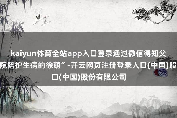kaiyun体育全站app入口登录通过微信得知父亲正在“病院陪护生病的徐萌”-开云网页注册登录人口(中国)股份有限公司