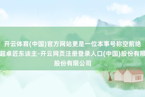 开云体育(中国)官方网站更是一位本事号称空前绝后的超卓匠东谈主-开云网页注册登录人口(中国)股份有限公司
