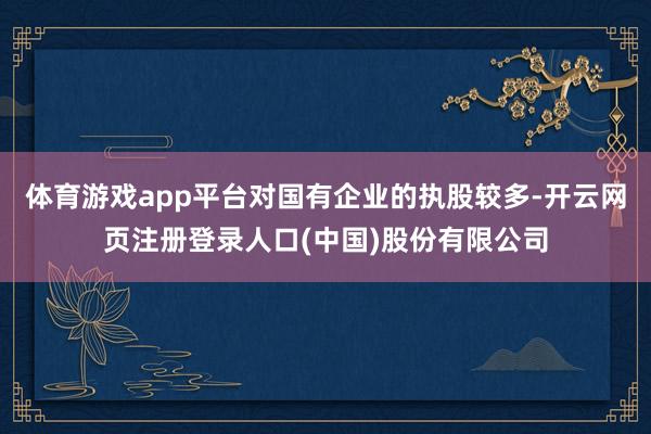 体育游戏app平台对国有企业的执股较多-开云网页注册登录人口(中国)股份有限公司