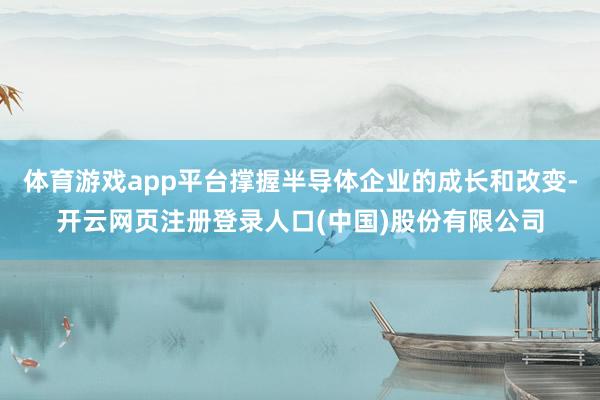 体育游戏app平台撑握半导体企业的成长和改变-开云网页注册登录人口(中国)股份有限公司
