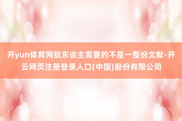 开yun体育网敌东谈主需要的不是一整份文献-开云网页注册登录人口(中国)股份有限公司