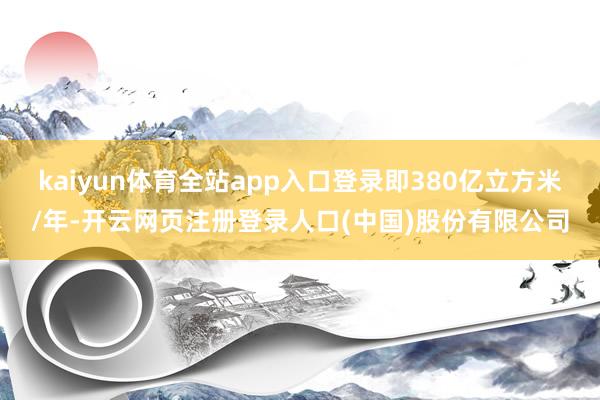 kaiyun体育全站app入口登录即380亿立方米/年-开云网页注册登录人口(中国)股份有限公司