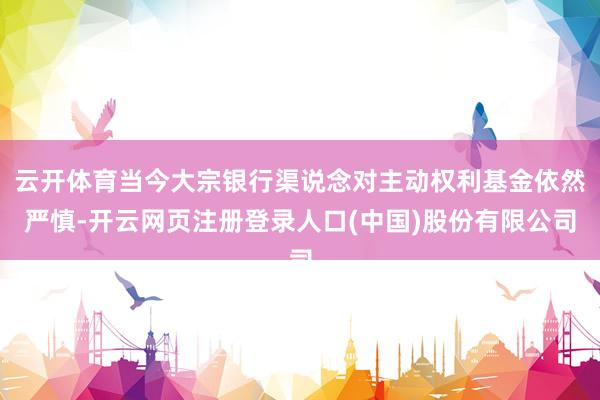 云开体育当今大宗银行渠说念对主动权利基金依然严慎-开云网页注册登录人口(中国)股份有限公司