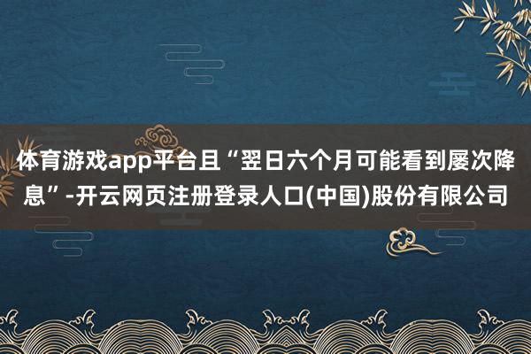 体育游戏app平台且“翌日六个月可能看到屡次降息”-开云网页注册登录人口(中国)股份有限公司