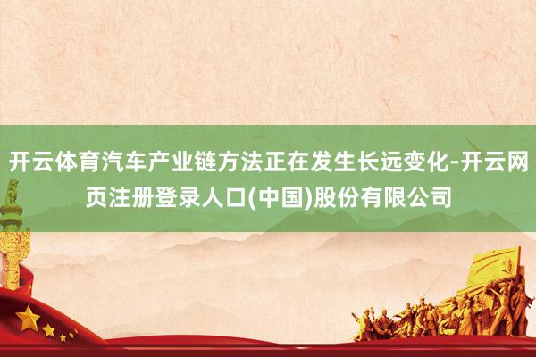 开云体育汽车产业链方法正在发生长远变化-开云网页注册登录人口(中国)股份有限公司