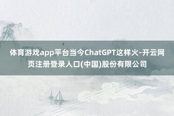 体育游戏app平台当今ChatGPT这样火-开云网页注册登录人口(中国)股份有限公司