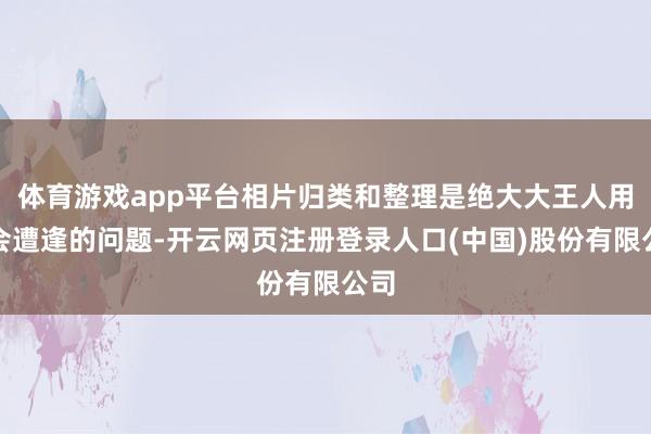 体育游戏app平台相片归类和整理是绝大大王人用户会遭逢的问题-开云网页注册登录人口(中国)股份有限公司