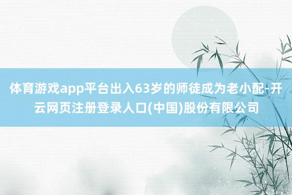 体育游戏app平台出入63岁的师徒成为老小配-开云网页注册登录人口(中国)股份有限公司