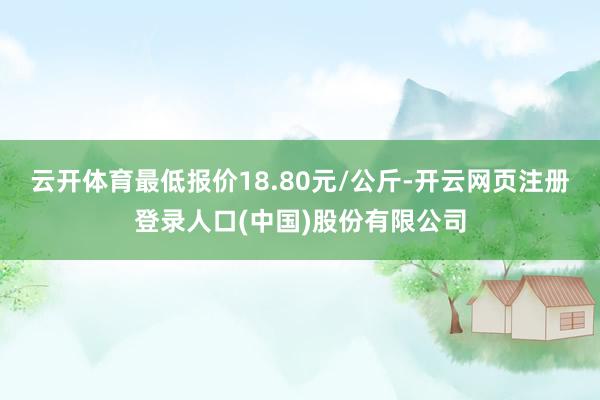 云开体育最低报价18.80元/公斤-开云网页注册登录人口(中国)股份有限公司