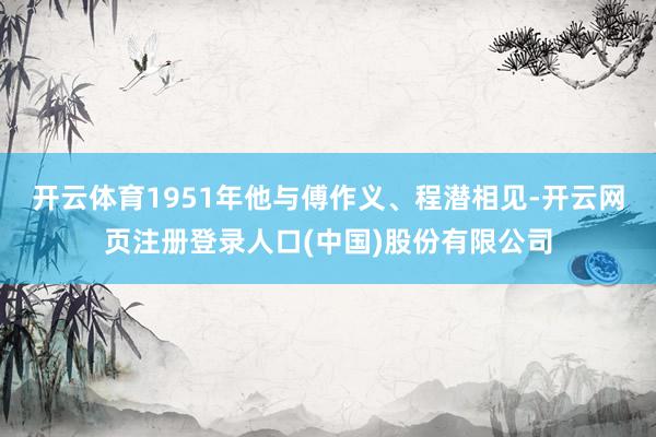 开云体育1951年他与傅作义、程潜相见-开云网页注册登录人口(中国)股份有限公司