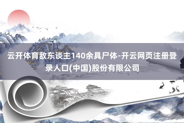 云开体育敌东谈主140余具尸体-开云网页注册登录人口(中国)股份有限公司
