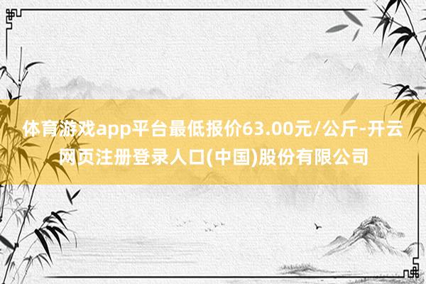 体育游戏app平台最低报价63.00元/公斤-开云网页注册登录人口(中国)股份有限公司