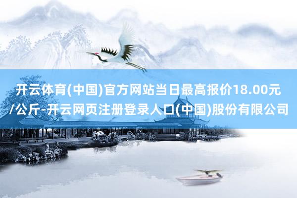 开云体育(中国)官方网站当日最高报价18.00元/公斤-开云网页注册登录人口(中国)股份有限公司