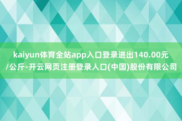 kaiyun体育全站app入口登录进出140.00元/公斤-开云网页注册登录人口(中国)股份有限公司