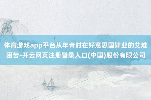 体育游戏app平台从年青时在好意思国肄业的艾难困苦-开云网页注册登录人口(中国)股份有限公司